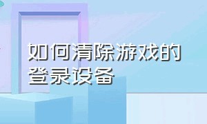 如何清除游戏的登录设备（怎么把游戏登录账号关掉）