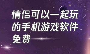 情侣可以一起玩的手机游戏软件免费（情侣可以一起玩的游戏手机app免费）