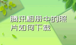 腾讯相册中的照片如何下载