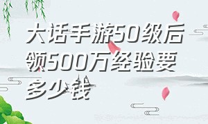 大话手游50级后领500万经验要多少钱