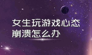 女生玩游戏心态崩溃怎么办（女生玩游戏心态崩溃怎么办呀）