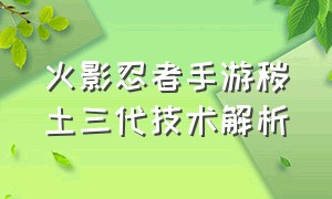 火影忍者手游秽土三代技术解析（火影忍者手游秽土三代技术解析）