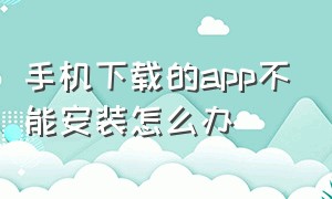 手机下载的app不能安装怎么办