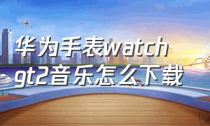 华为手表watch gt2音乐怎么下载