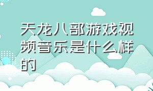 天龙八部游戏视频音乐是什么样的（天龙八部游戏背景音乐在哪里打开）