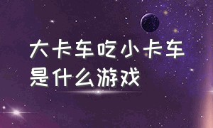 大卡车吃小卡车是什么游戏