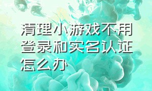 清理小游戏不用登录和实名认证怎么办