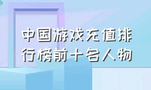 中国游戏充值排行榜前十名人物（游戏充钱排行榜前十名是谁）