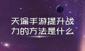 天谕手游提升战力的方法是什么（天谕手游怎么提升战力到10万）