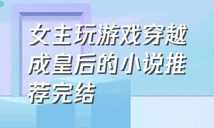 女主玩游戏穿越成皇后的小说推荐完结（女主玩游戏穿越成皇后的小说推荐完结）