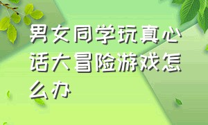 男女同学玩真心话大冒险游戏怎么办（男女同学玩真心话大冒险游戏怎么办呀）