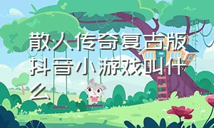 散人传奇复古版抖音小游戏叫什么（复古传奇10大版本抖音小游戏）