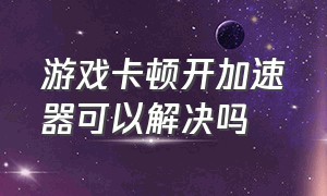 游戏卡顿开加速器可以解决吗（挂加速器能解决游戏卡顿问题嘛）