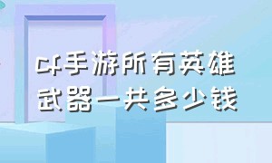 cf手游所有英雄武器一共多少钱