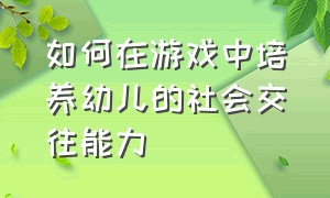 如何在游戏中培养幼儿的社会交往能力