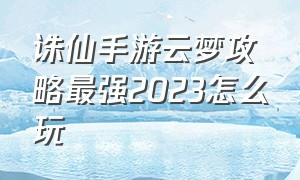 诛仙手游云梦攻略最强2023怎么玩