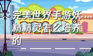 完美世界手游妖精精灵怎么培养的（完美世界手游精灵攻略）