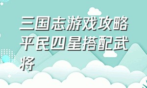 三国志游戏攻略平民四星搭配武将（三国志游戏攻略s1平民开荒攻略）