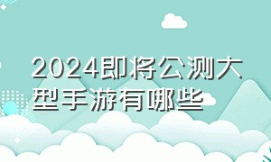 2024即将公测大型手游有哪些（2024即将上线的手游推荐榜前十名）