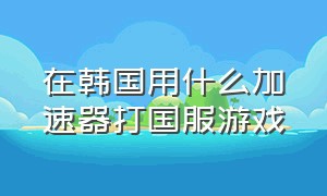 在韩国用什么加速器打国服游戏