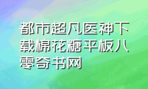 都市超凡医神下载棉花糖平板八零奇书网