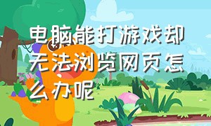 电脑能打游戏却无法浏览网页怎么办呢（为什么电脑能打开网页打不开游戏）