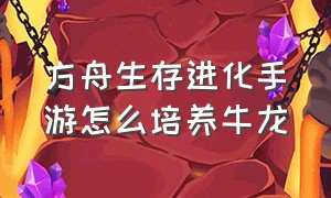 方舟生存进化手游怎么培养牛龙（方舟生存进化手游怎么培养极品龙）