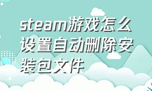 steam游戏怎么设置自动删除安装包文件（steam游戏卸载后的文件怎么删除）