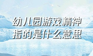 幼儿园游戏精神指的是什么意思（什么是幼儿园游戏活动名词解释）