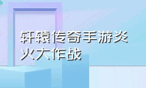 轩辕传奇手游炎火大作战（轩辕传奇手游详细攻略最新）