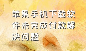 苹果手机下载软件未完成付款解决问题（苹果下载软件未完成付款怎么解决）