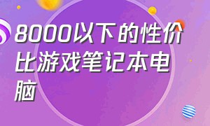 8000以下的性价比游戏笔记本电脑