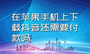 在苹果手机上下载抖音还需要付款吗（苹果手机下载抖音为什么要付费）