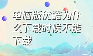 电脑版优酷为什么下载时候不能下载（电脑版优酷为什么下载时候不能下载了）