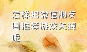 怎样把微信朋友圈推荐游戏关掉呢（微信朋友圈游戏怎么关闭推送）