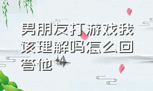 男朋友打游戏我该理解吗怎么回答他（男朋友一直打游戏该怎么说）