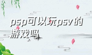 psp可以玩psv的游戏吗（psp的游戏能在psv里下载吗）