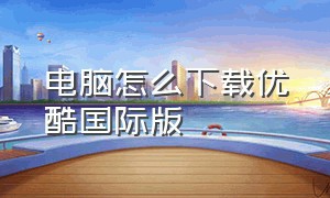 电脑怎么下载优酷国际版（优酷客户端海外版怎么打开）