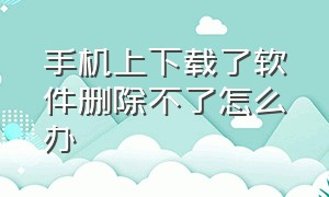 手机上下载了软件删除不了怎么办