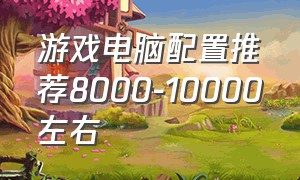 游戏电脑配置推荐8000-10000左右（5000元左右高端游戏电脑配置清单）
