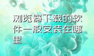 浏览器下载的软件一般安装在哪里