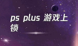 ps plus 游戏上锁（ps plus没联网可以玩会员游戏吗）