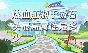 热血江湖手游石头最高属性是多少