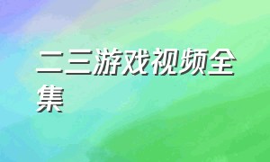 二三游戏视频全集（二三游戏解说使用教程）