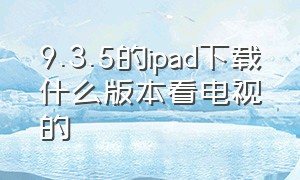 9.3.5的ipad下载什么版本看电视的（9.3.5版本的ipad怎么下载软件）