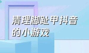 清理脚趾甲抖音的小游戏