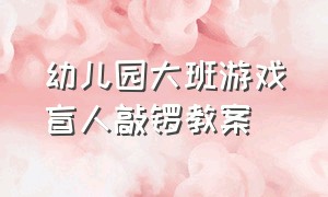 幼儿园大班游戏盲人敲锣教案（幼儿园户外游戏蒙眼打鼓教案大全）