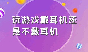 玩游戏戴耳机还是不戴耳机