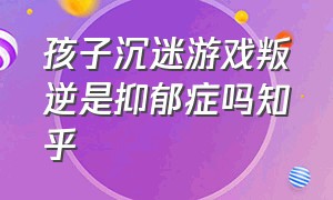 孩子沉迷游戏叛逆是抑郁症吗知乎