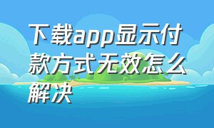 下载app显示付款方式无效怎么解决